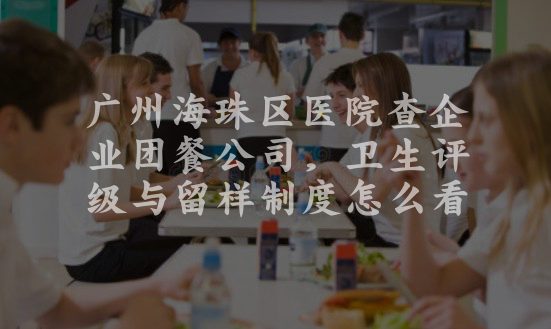 广州海珠区医院查企业团餐公司，卫生评级与留样制度怎么看
